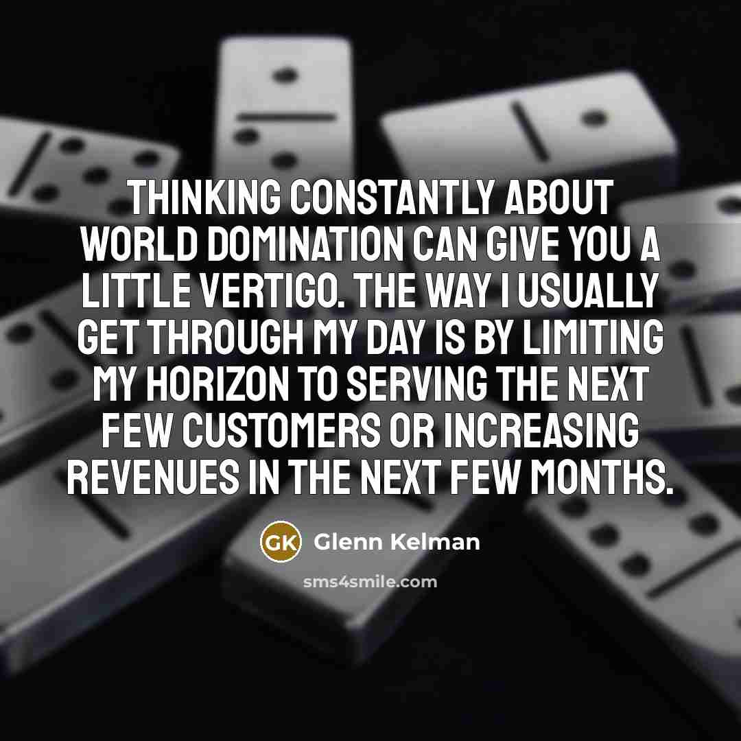 “Thinking constantly about world domination can give you a little vertigo. The way I usually get through my day is by limiting my horizon to serving the next few customers or increasing revenues in the next few months.” quote by Glenn Kelman