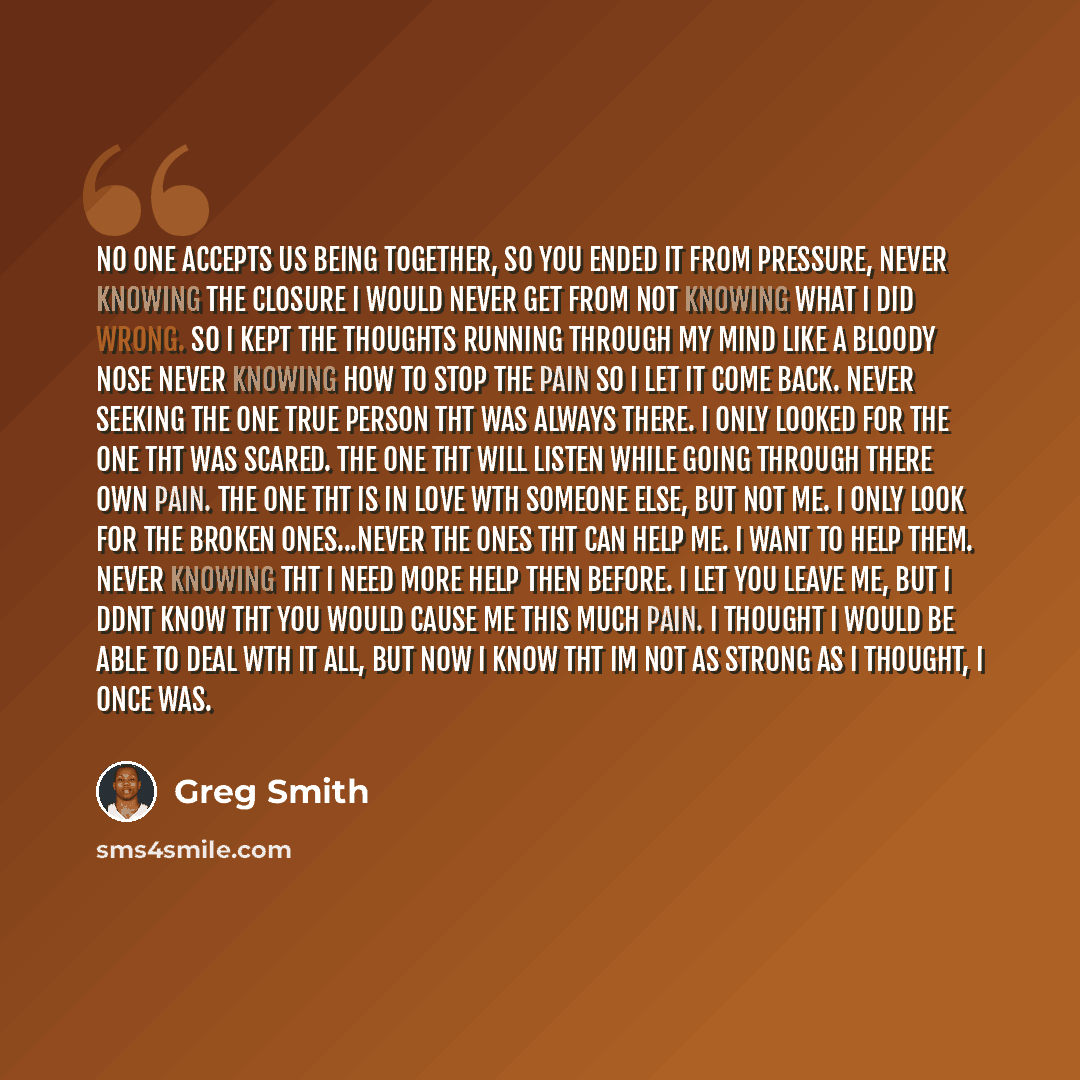 “No one accepts us being together, So you ended it from pressure, Never knowing the closure I would never get from not knowing what I did wrong. So I kept the thoughts running through my mind like a bloody nose never knowing how to stop the pain so I let it come back. Never seeking the one true…” quote by Greg Smith
