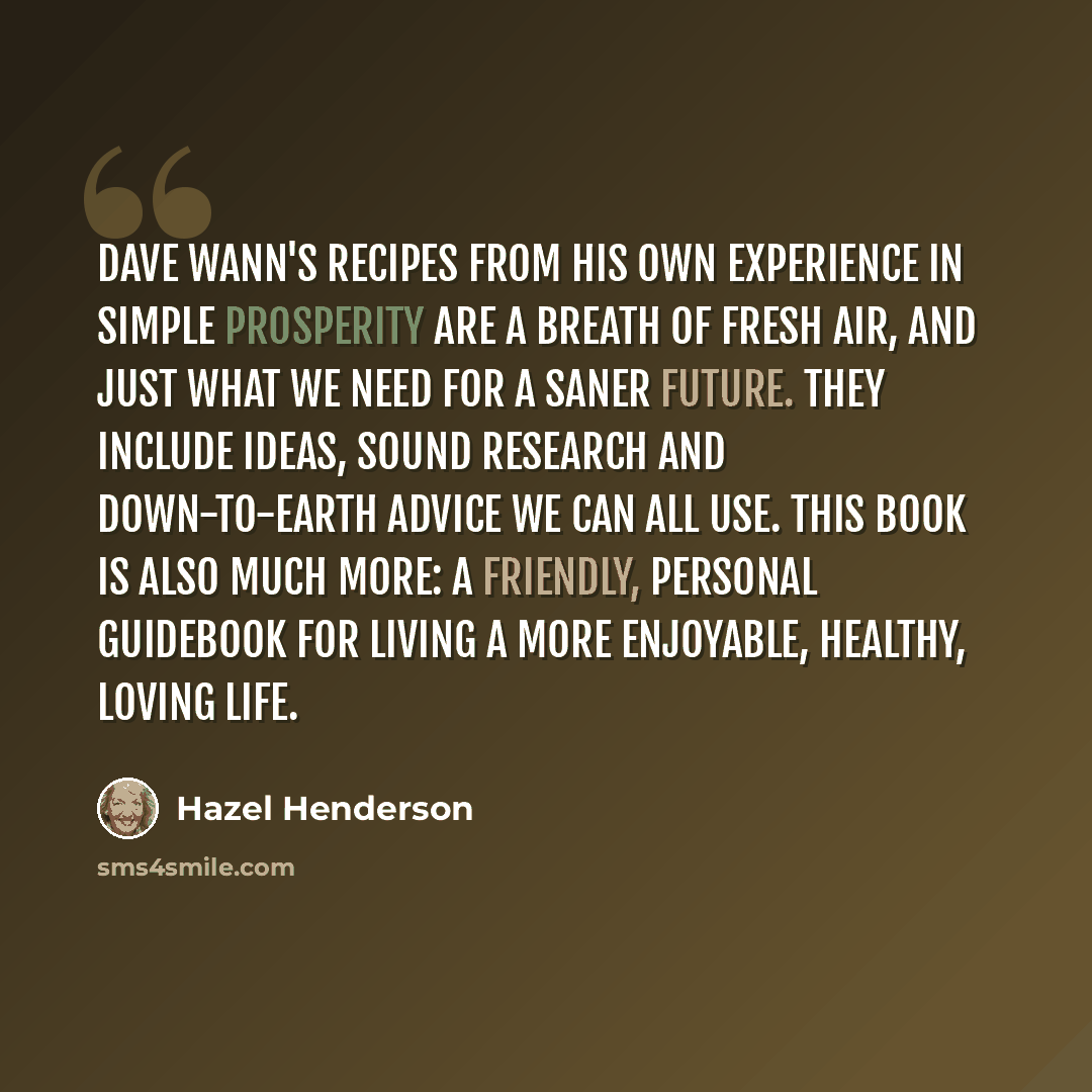 “Dave Wann's recipes from his own experience in Simple Prosperity are a breath of fresh air, and just what we need for a saner future. They include ideas, sound research and down-to-earth advice we can all use. This book is also much more: a friendly, personal guidebook for living a more enjoyable…” quote by Hazel Henderson