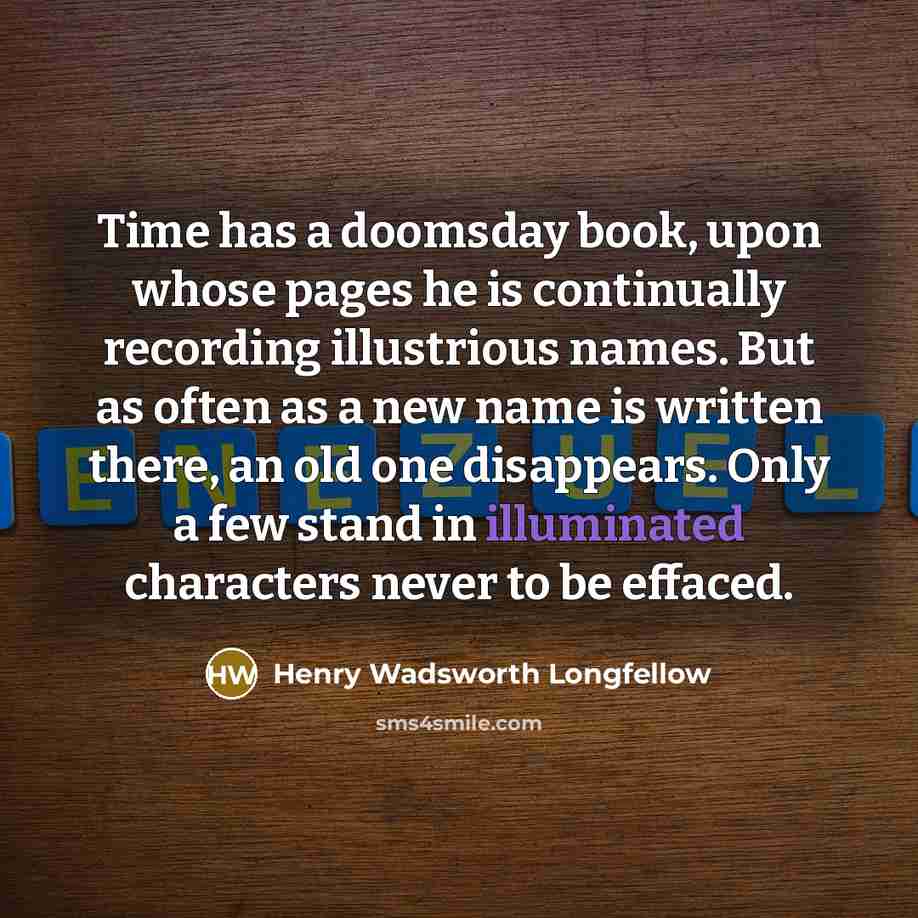 “Time has a doomsday book, upon whose pages he is continually recording illustrious names. But as often as a new name is written there, an old one disappears. Only a few stand in illuminated characters never to be effaced.” quote by Henry Wadsworth Longfellow