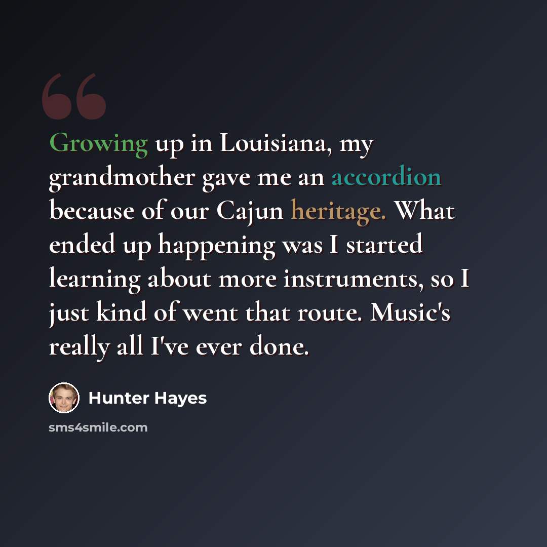 “Growing up in Louisiana, my grandmother gave me an accordion because of our Cajun heritage. What ended up happening was I started learning about more instruments, so I just kind of went that route. Music's really all I've ever done.” quote by Hunter Hayes