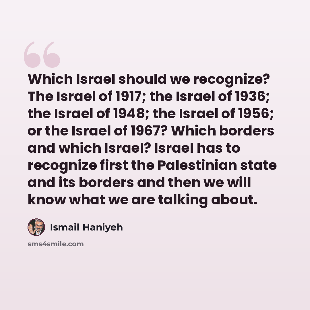 “Which Israel should we recognize? The Israel of 1917; the Israel of 1936; the Israel of 1948; the Israel of 1956; or the Israel of 1967? Which borders and which Israel? Israel has to recognize first the Palestinian state and its borders and then we will know what we are talking about.” quote by Ismail Haniyeh