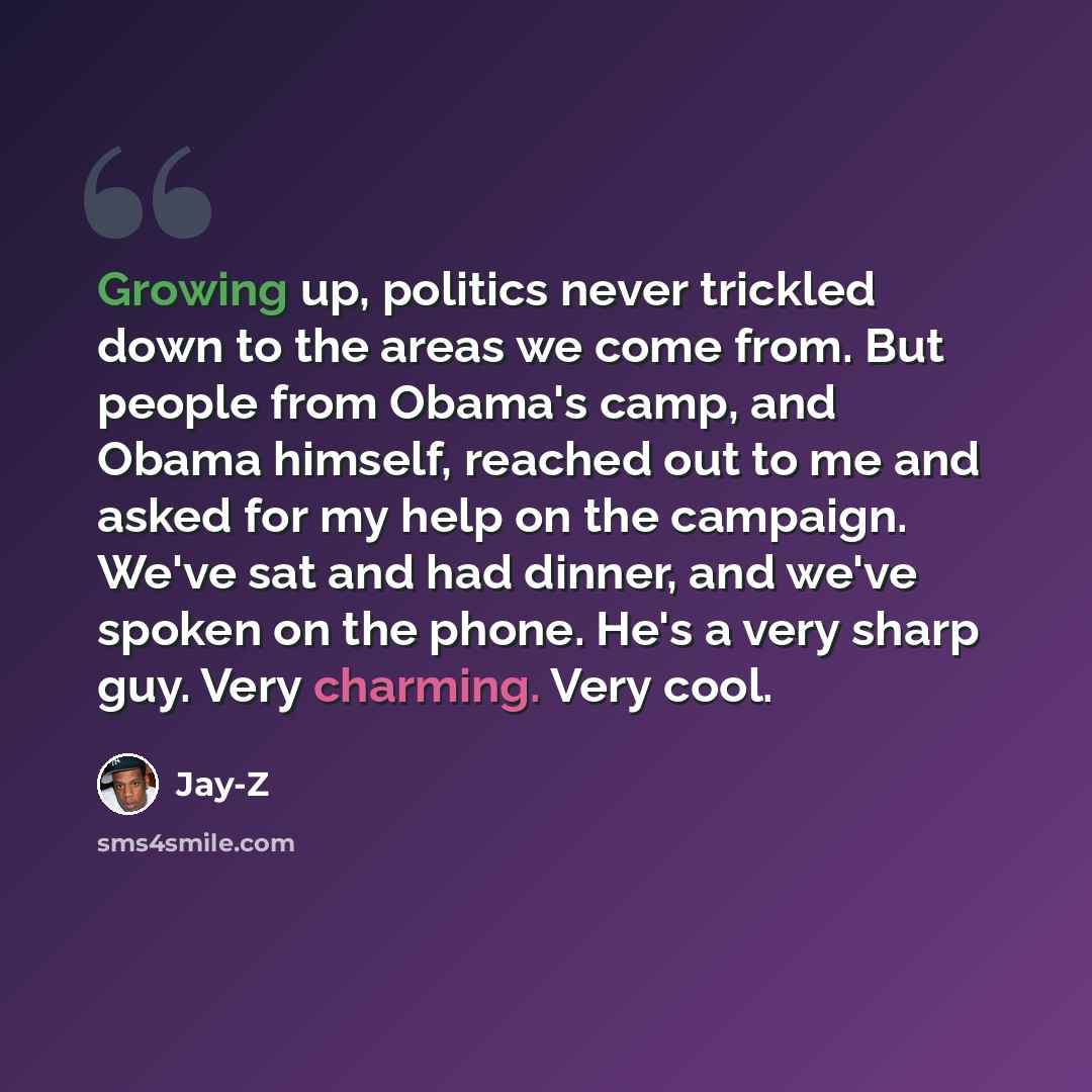 “Growing up, politics never trickled down to the areas we come from. But people from Obama's camp, and Obama himself, reached out to me and asked for my help on the campaign. We've sat and had dinner, and we've spoken on the phone. He's a very sharp guy. Very charming. Very cool.” quote by Jay-Z