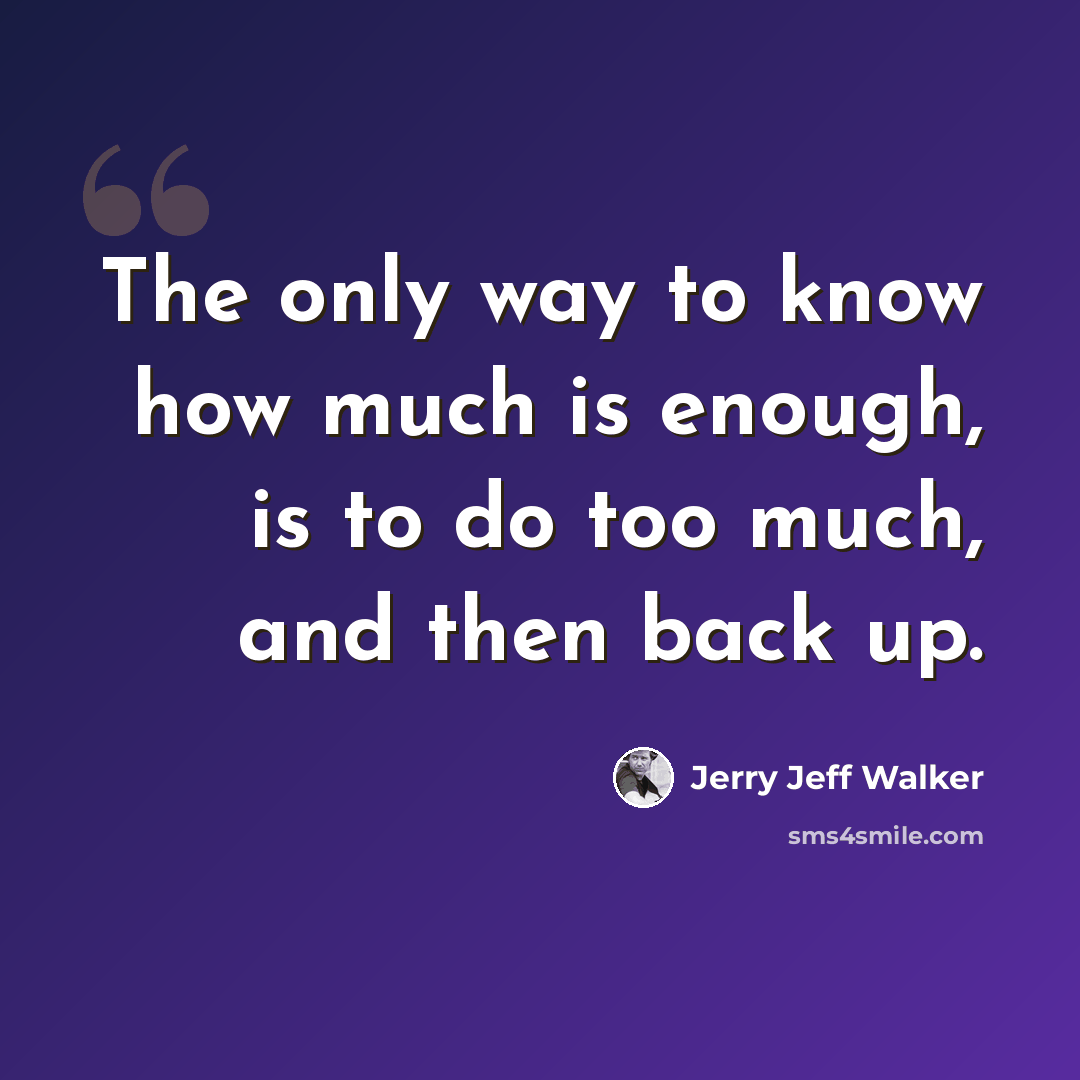 “The only way to know how much is enough, is to do too much, and then back up.” quote by Jerry Jeff Walker