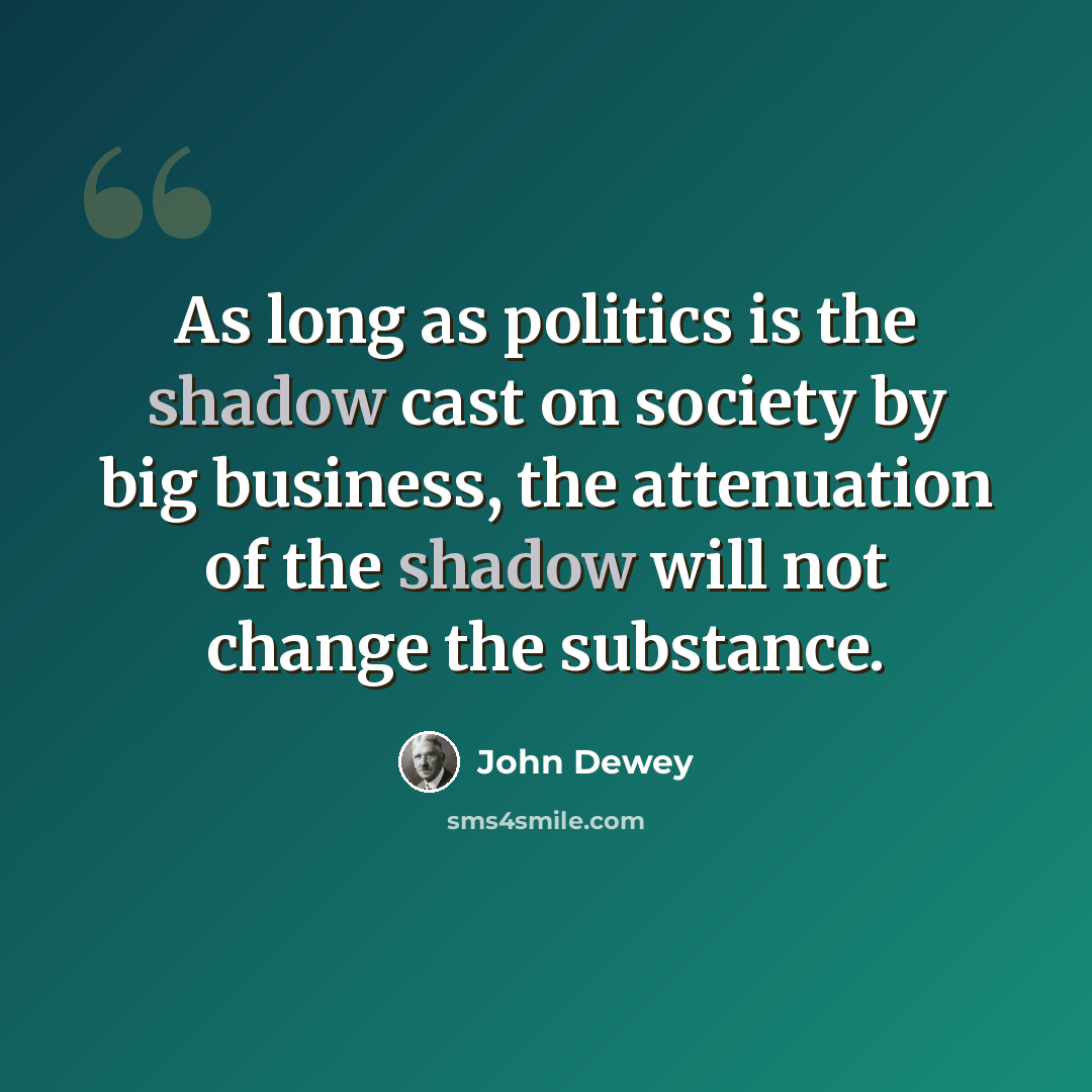 “As long as politics is the shadow cast on society by big business, the attenuation of the shadow will not change the substance.” quote by John Dewey