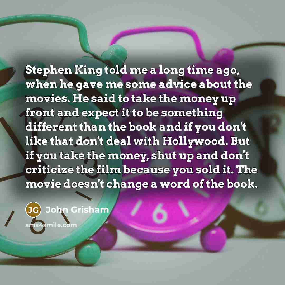 “Stephen King told me a long time ago, when he gave me some advice about the movies. He said to take the money up front and expect it to be something different than the book and if you don't like that don't deal with Hollywood. But if you take the money, shut up and don't criticize the film because…” quote by John Grisham