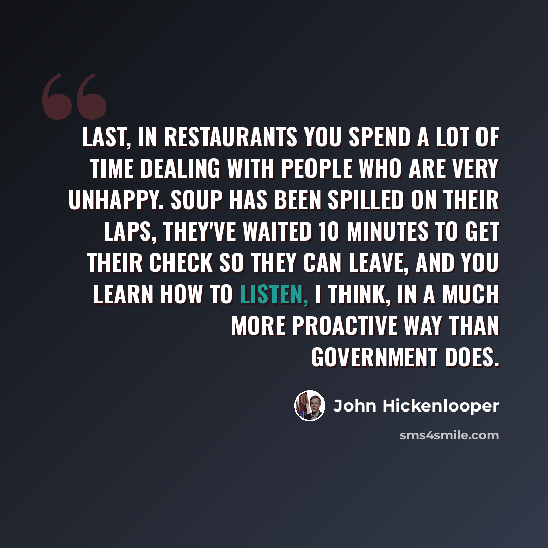 “Last, in restaurants you spend a lot of time dealing with people who are very unhappy. Soup has been spilled on their laps, they've waited 10 minutes to get their check so they can leave, and you learn how to listen, I think, in a much more proactive way than government does.” quote by John Hickenlooper