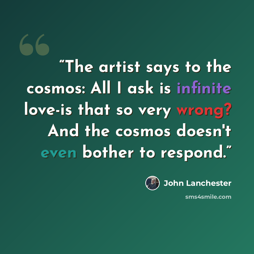“The artist says to the cosmos: All I ask is infinite love-is that so very wrong? And the cosmos doesn't even bother to respond.” quote by John Lanchester