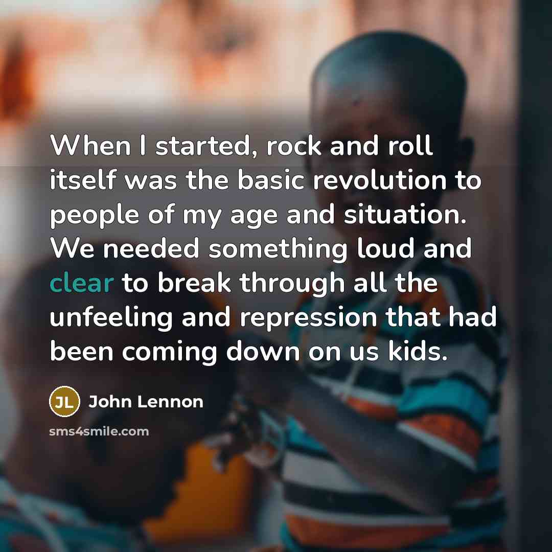 “When I started, rock and roll itself was the basic revolution to people of my age and situation. We needed something loud and clear to break through all the unfeeling and repression that had been coming down on us kids.” quote by John Lennon