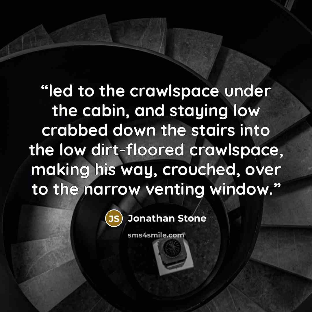 “led to the crawlspace under the cabin, and staying low crabbed down the stairs into the low dirt-floored crawlspace, making his way, crouched, over to the narrow venting window.” quote by Jonathan Stone
