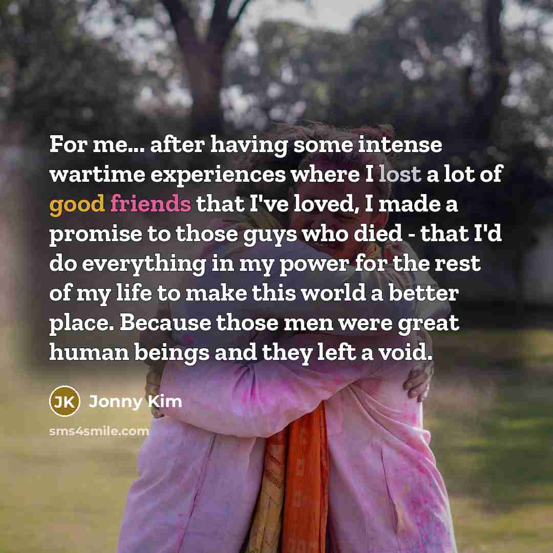 “For me... after having some intense wartime experiences where I lost a lot of good friends that I've loved, I made a promise to those guys who died - that I'd do everything in my power for the rest of my life to make this world a better place. Because those men were great human beings and they…” quote by Jonny Kim