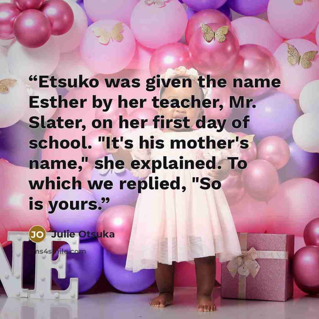 “Etsuko was given the name Esther by her teacher, Mr. Slater, on her first day of school. "It's his mother's name," she explained. To which we replied, "So is yours.” quote by Julie Otsuka