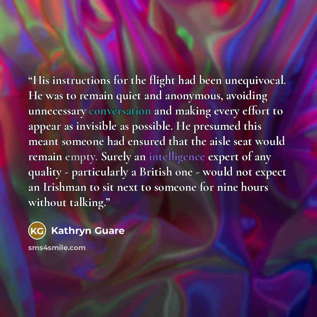 “His instructions for the flight had been unequivocal. He was to remain quiet and anonymous, avoiding unnecessary conversation and making every effort to appear as invisible as possible. He presumed this meant someone had ensured that the aisle seat would remain empty. Surely an intelligence expert…” quote by Kathryn Guare