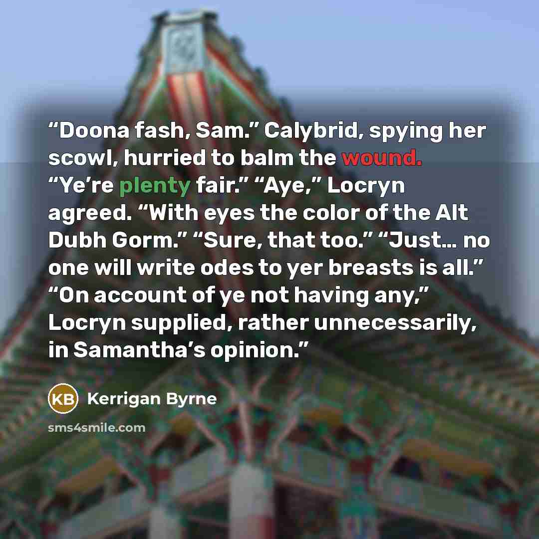 “Doona fash, Sam.” Calybrid, spying her scowl, hurried to balm the wound. “Ye’re plenty fair.” “Aye,” Locryn agreed. “With eyes the color of the Alt Dubh Gorm.” “Sure, that too.” “Just… no one will write odes to yer breasts is all.” “On account of ye not having any,” Locryn supplied, rather…” quote by Kerrigan Byrne