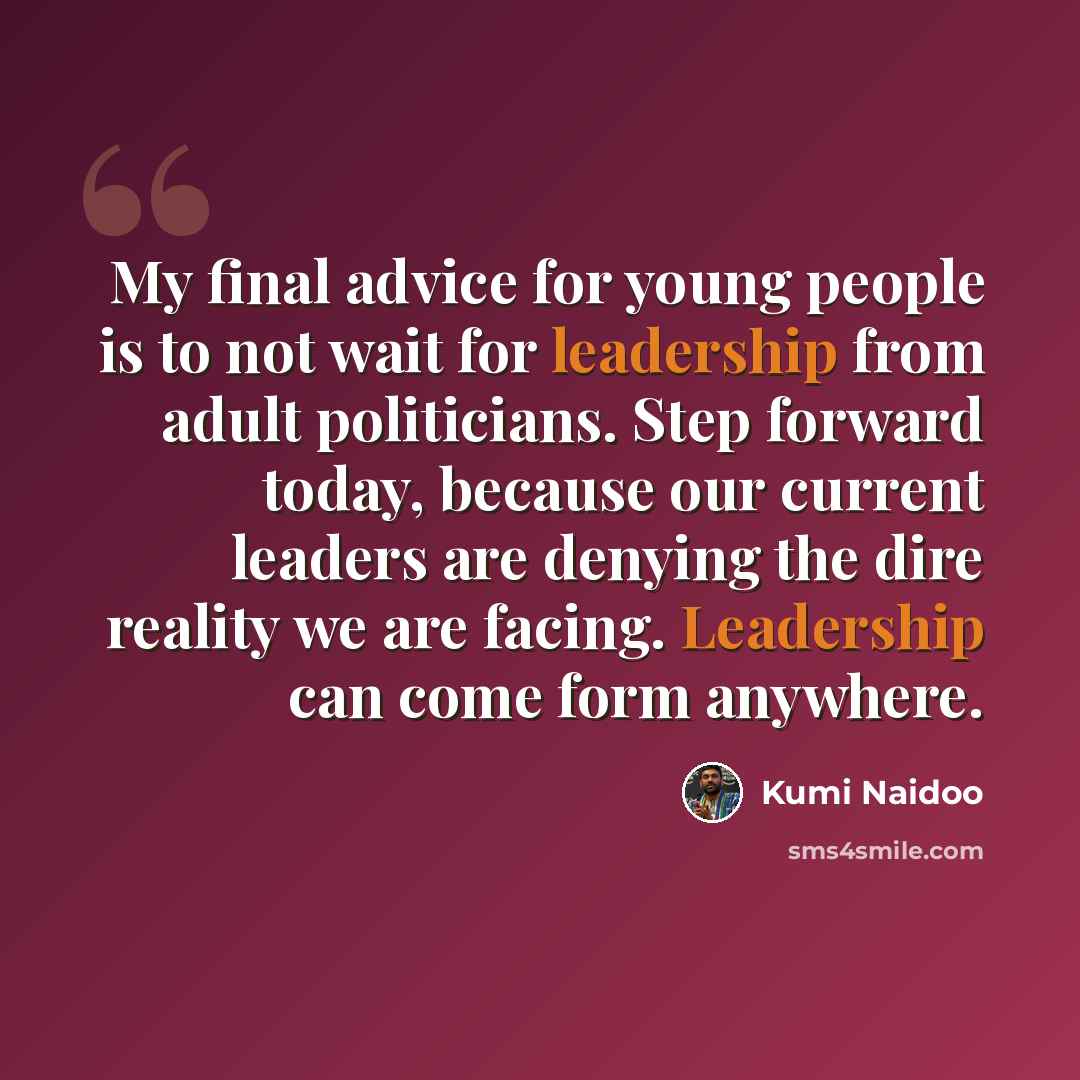 “My final advice for young people is to not wait for leadership from adult politicians. Step forward today, because our current leaders are denying the dire reality we are facing. Leadership can come form anywhere.” quote by Kumi Naidoo