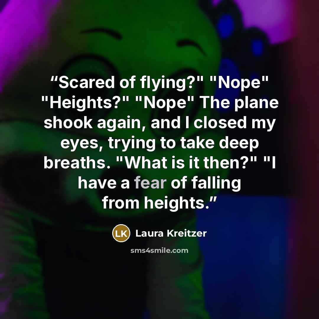 “Scared of flying?" "Nope" "Heights?" "Nope" The plane shook again, and I closed my eyes, trying to take deep breaths. "What is it then?" "I have a fear of falling from heights.” quote by Laura Kreitzer