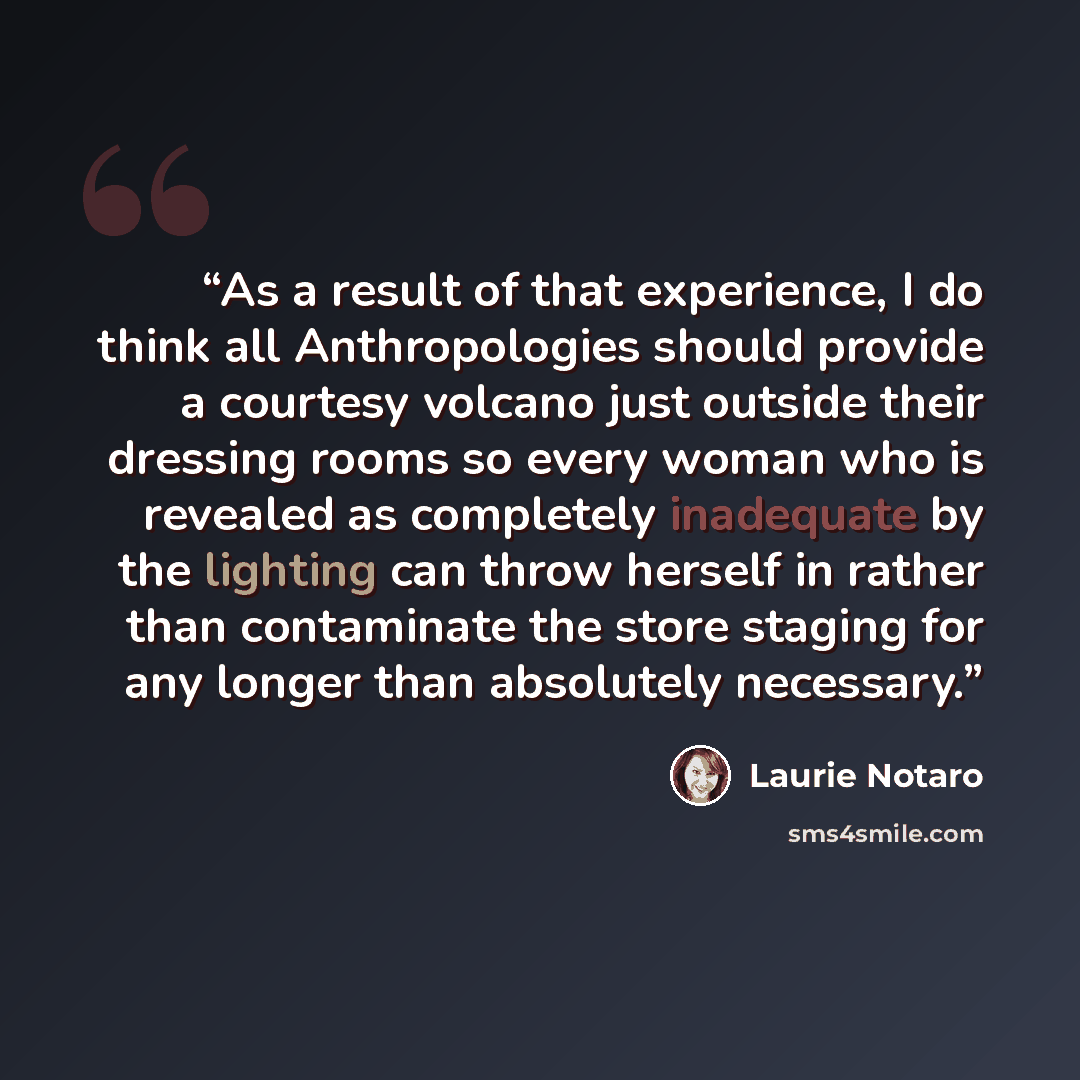 “As a result of that experience, I do think all Anthropologies should provide a courtesy volcano just outside their dressing rooms so every woman who is revealed as completely inadequate by the lighting can throw herself in rather than contaminate the store staging for any longer than absolutely…” quote by Laurie Notaro