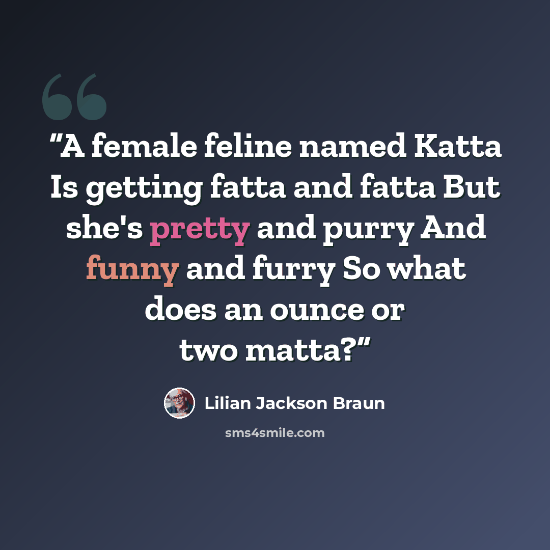 “A female feline named Katta Is getting fatta and fatta But she's pretty and purry And funny and furry So what does an ounce or two matta?” quote by Lilian Jackson Braun