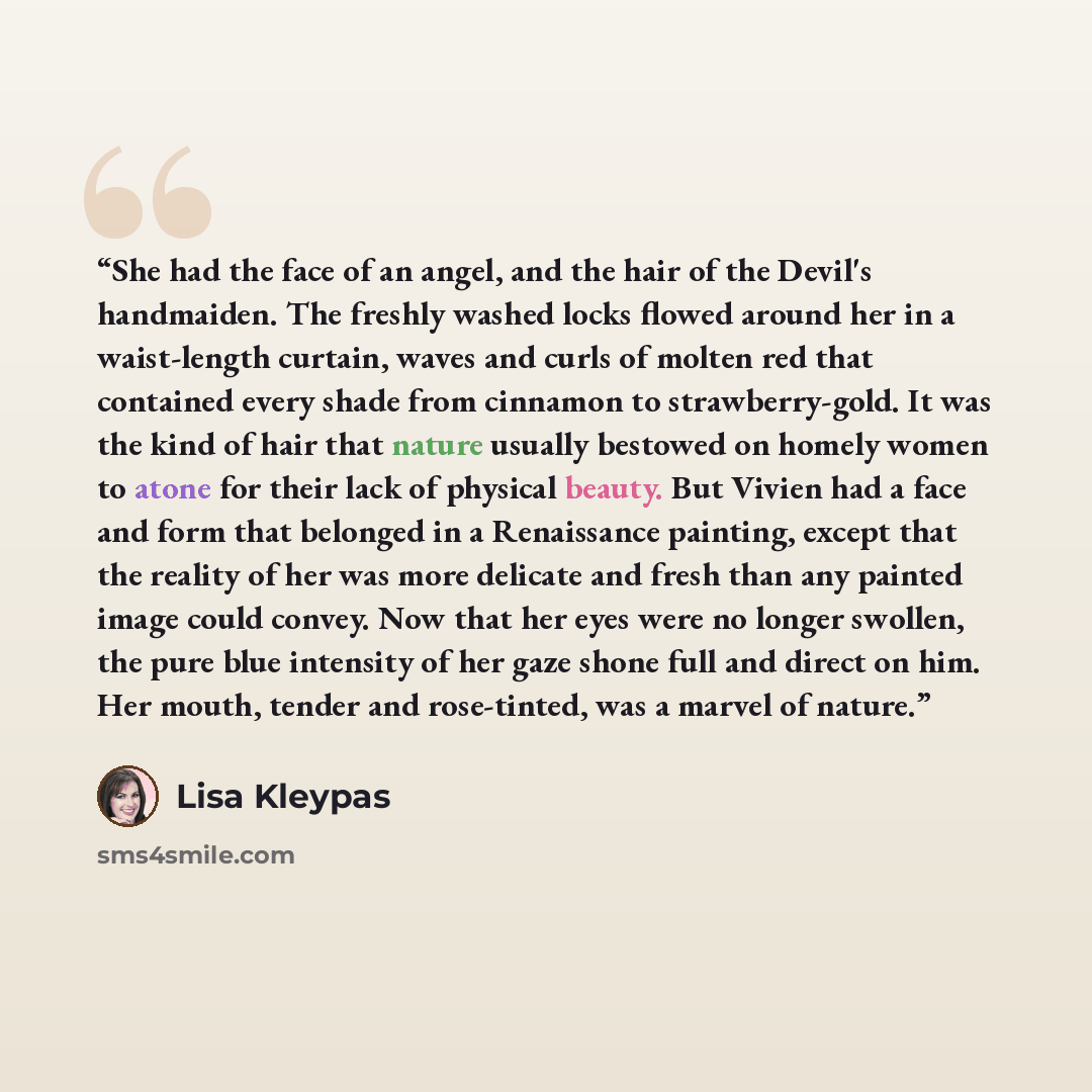 “She had the face of an angel, and the hair of the Devil's handmaiden. The freshly washed locks flowed around her in a waist-length curtain, waves and curls of molten red that contained every shade from cinnamon to strawberry-gold. It was the kind of hair that nature usually bestowed on homely…” quote by Lisa Kleypas