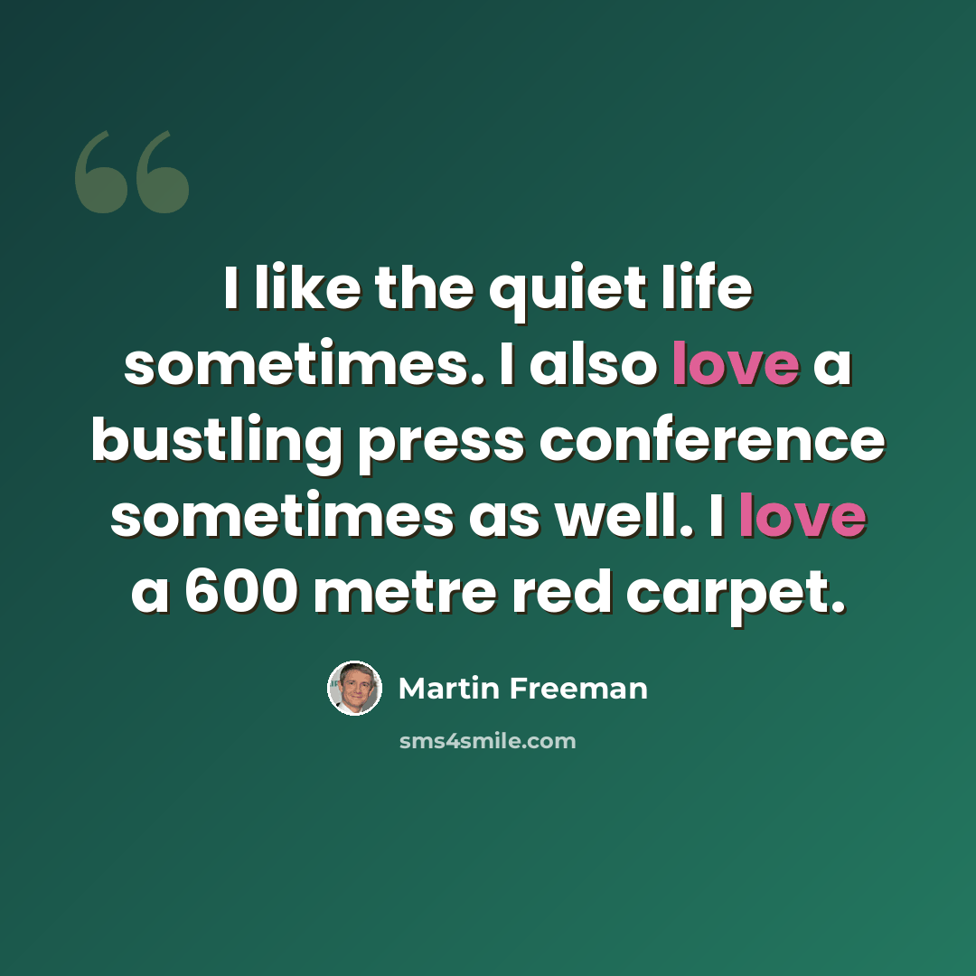 “I like the quiet life sometimes. I also love a bustling press conference sometimes as well. I love a 600 metre red carpet.” quote by Martin Freeman