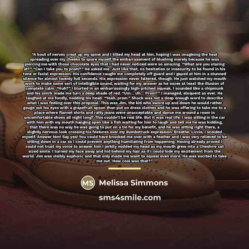 “A bout of nerves crept up my spine and I tilted my head at him, hoping I was imagining the heat spreading over my cheeks to spare myself the embarrassment of blushing merely because he was piercing me with those chocolate eyes that I had never noticed were so amazing. “What are you staring at?”…” quote by Melissa Simmons