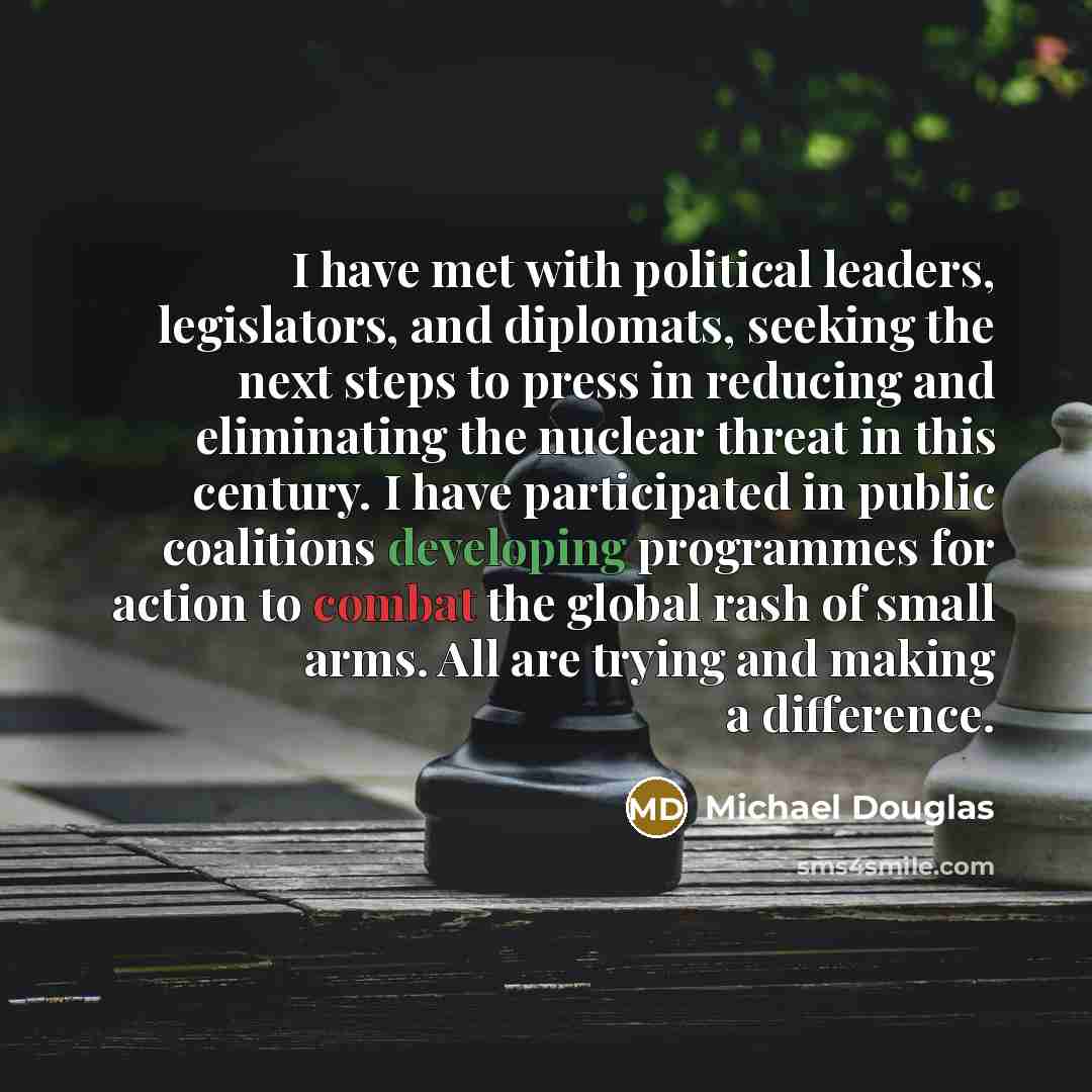 “I have met with political leaders, legislators, and diplomats, seeking the next steps to press in reducing and eliminating the nuclear threat in this century. I have participated in public coalitions developing programmes for action to combat the global rash of small arms. All are trying and…” quote by Michael Douglas