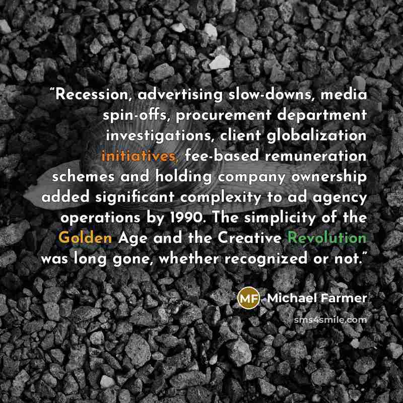 “Recession, advertising slow-downs, media spin-offs, procurement department investigations, client globalization initiatives, fee-based remuneration schemes and holding company ownership added significant complexity to ad agency operations by 1990. The simplicity of the Golden Age and the Creative…” quote by Michael Farmer