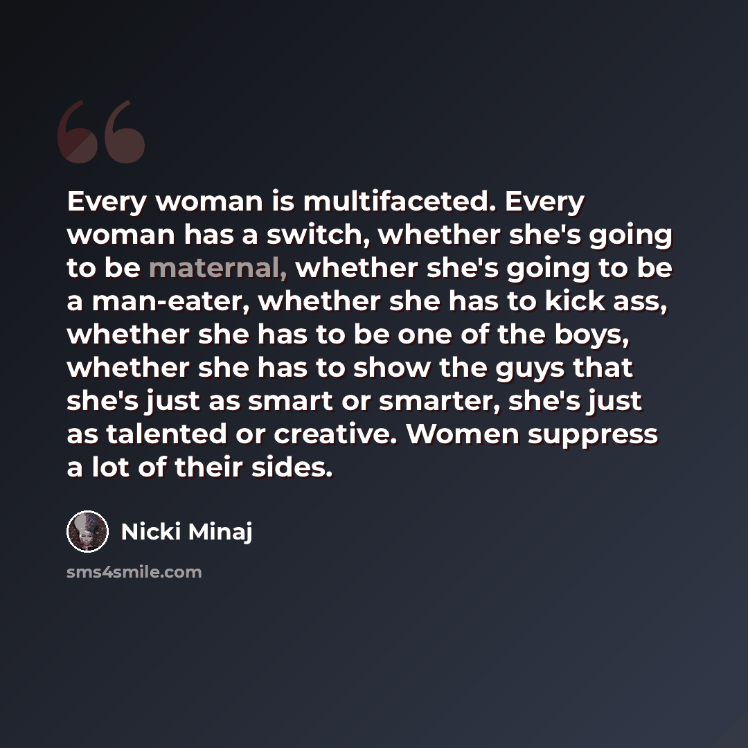 “Every woman is multifaceted. Every woman has a switch, whether she's going to be maternal, whether she's going to be a man-eater, whether she has to kick ass, whether she has to be one of the boys, whether she has to show the guys that she's just as smart or smarter, she's just as talented or…” quote by Nicki Minaj