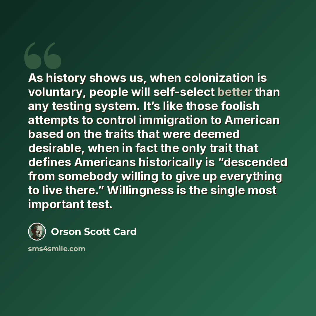 “As history shows us, when colonization is voluntary, people will self-select better than any testing system. It’s like those foolish attempts to control immigration to American based on the traits that were deemed desirable, when in fact the only trait that defines Americans historically is…” quote by Orson Scott Card
