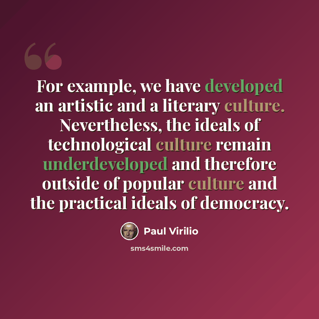 “For example, we have developed an artistic and a literary culture. Nevertheless, the ideals of technological culture remain underdeveloped and therefore outside of popular culture and the practical ideals of democracy.” quote by Paul Virilio