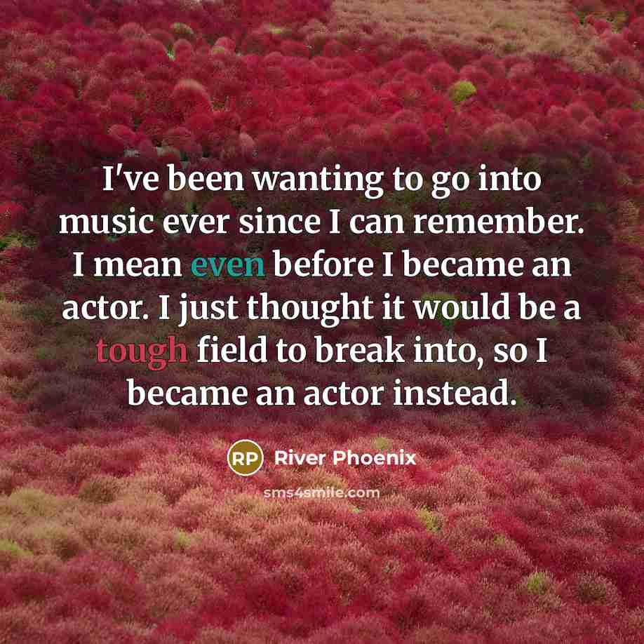 “I've been wanting to go into music ever since I can remember. I mean even before I became an actor. I just thought it would be a tough field to break into, so I became an actor instead.” quote by River Phoenix