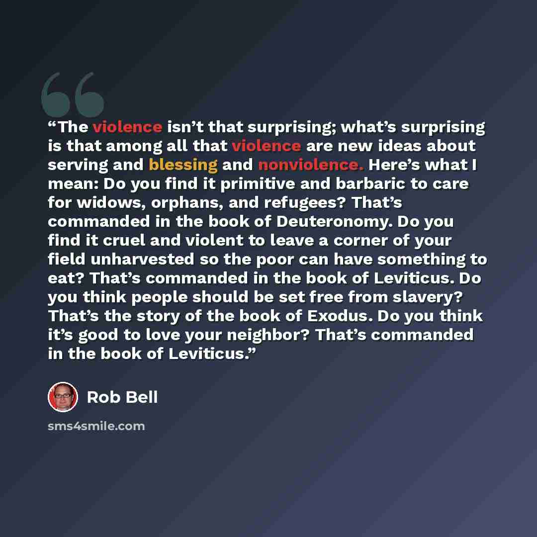 “The violence isn’t that surprising; what’s surprising is that among all that violence are new ideas about serving and blessing and nonviolence. Here’s what I mean: Do you find it primitive and barbaric to care for widows, orphans, and refugees? That’s commanded in the book of Deuteronomy. Do you…” quote by Rob Bell