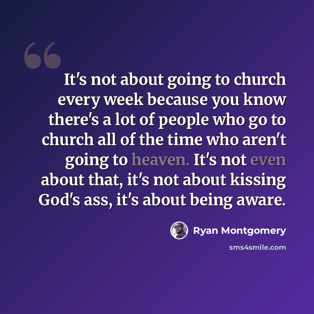 “It's not about going to church every week because you know there's a lot of people who go to church all of the time who aren't going to heaven. It's not even about that, it's not about kissing God's ass, it's about being aware.” quote by Ryan Montgomery