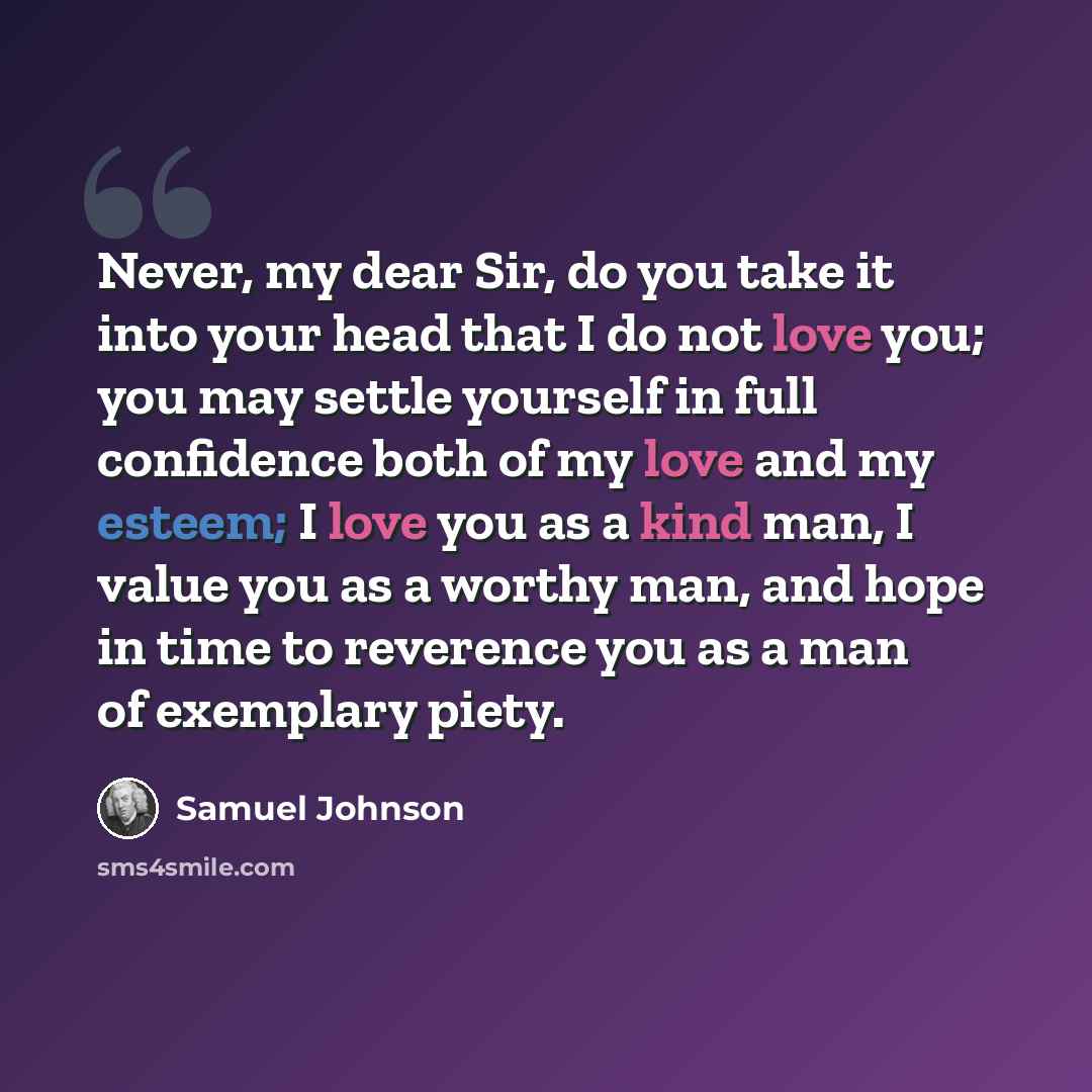 “Never, my dear Sir, do you take it into your head that I do not love you; you may settle yourself in full confidence both of my love and my esteem; I love you as a kind man, I value you as a worthy man, and hope in time to reverence you as a man of exemplary piety.” quote by Samuel Johnson