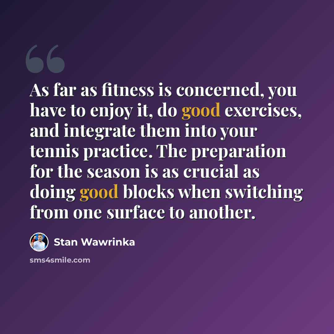 “As far as fitness is concerned, you have to enjoy it, do good exercises, and integrate them into your tennis practice. The preparation for the season is as crucial as doing good blocks when switching from one surface to another.” quote by Stan Wawrinka