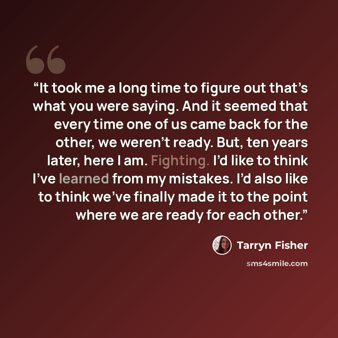 “It took me a long time to figure out that’s what you were saying. And it seemed that every time one of us came back for the other, we weren’t ready. But, ten years later, here I am. Fighting. I’d like to think I’ve learned from my mistakes. I’d also like to think we’ve finally made it to the point…” quote by Tarryn Fisher