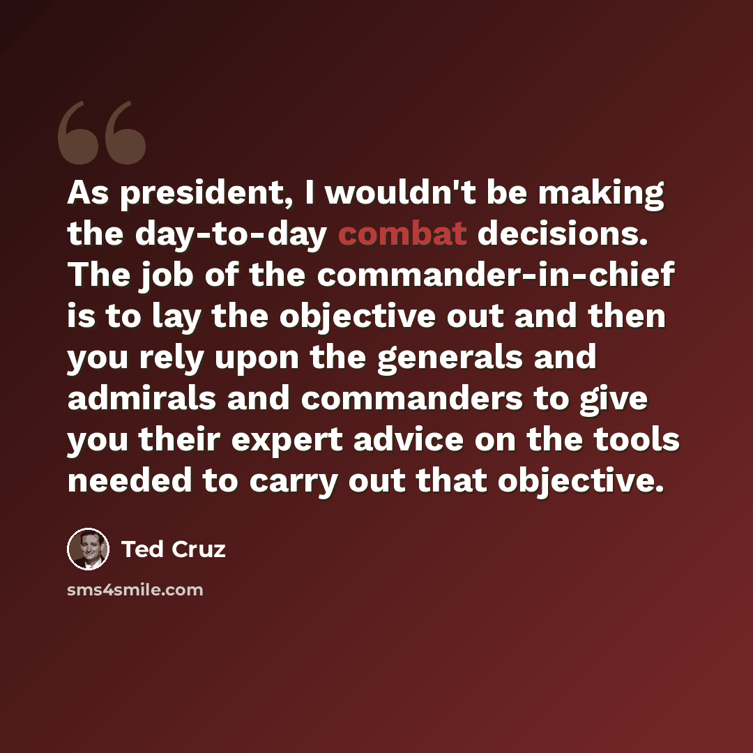 “As president, I wouldn't be making the day-to-day combat decisions. The job of the commander-in-chief is to lay the objective out and then you rely upon the generals and admirals and commanders to give you their expert advice on the tools needed to carry out that objective.” quote by Ted Cruz
