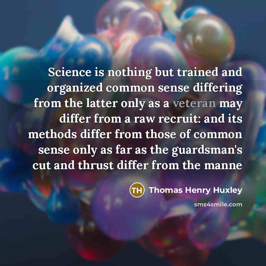 “Science is nothing but trained and organized common sense differing from the latter only as a veteran may differ from a raw recruit: and its methods differ from those of common sense only as far as the guardsman's cut and thrust differ from the manne” quote by Thomas Henry Huxley