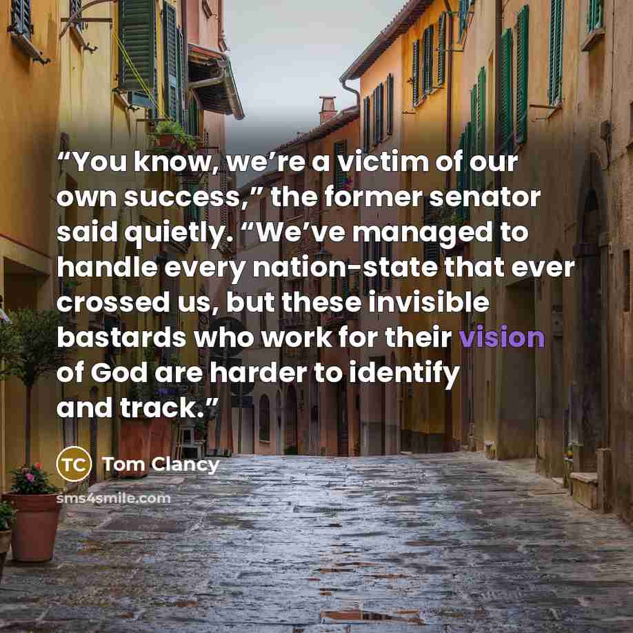 “You know, we’re a victim of our own success,” the former senator said quietly. “We’ve managed to handle every nation-state that ever crossed us, but these invisible bastards who work for their vision of God are harder to identify and track.” quote by Tom Clancy