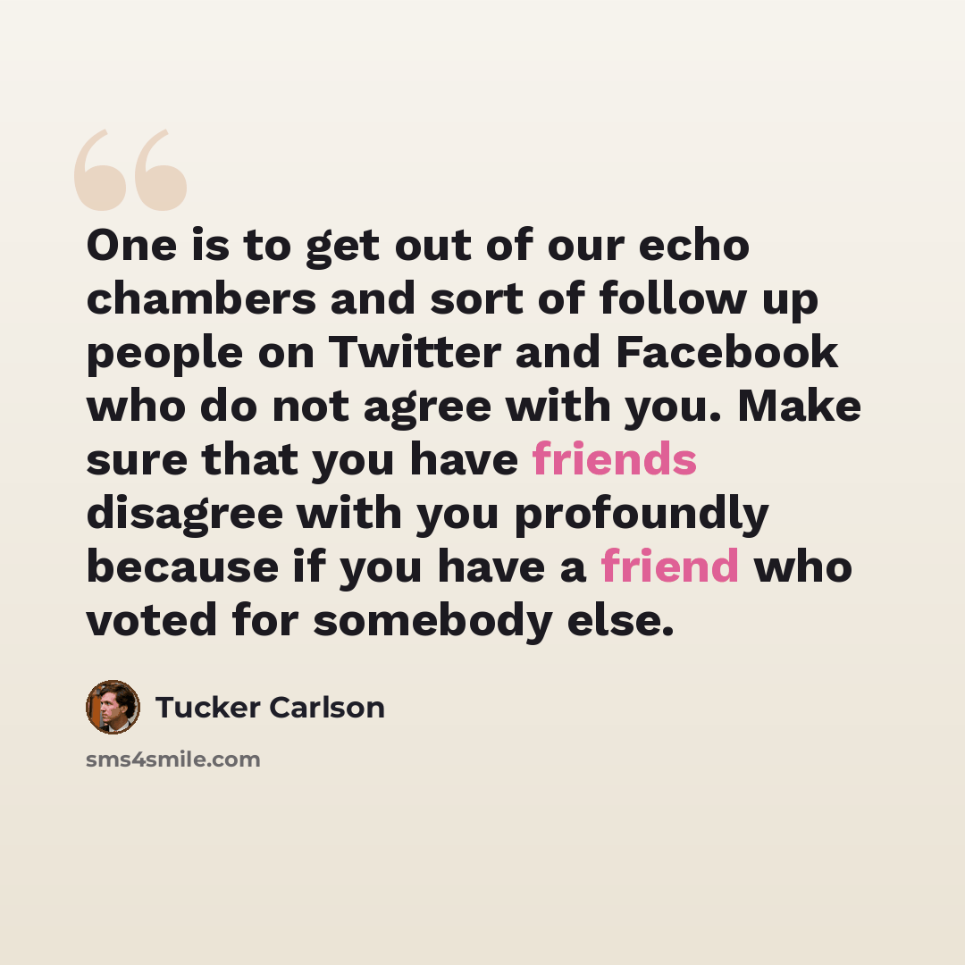 “One is to get out of our echo chambers and sort of follow up people on Twitter and Facebook who do not agree with you. Make sure that you have friends disagree with you profoundly because if you have a friend who voted for somebody else.” quote by Tucker Carlson