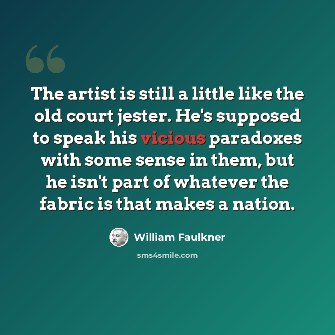 “The artist is still a little like the old court jester. He's supposed to speak his vicious paradoxes with some sense in them, but he isn't part of whatever the fabric is that makes a nation.” quote by William Faulkner