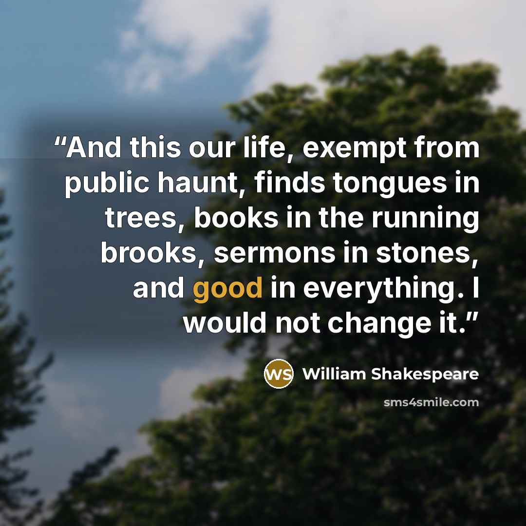 “And this our life, exempt from public haunt, finds tongues in trees, books in the running brooks, sermons in stones, and good in everything. I would not change it.” quote by William Shakespeare