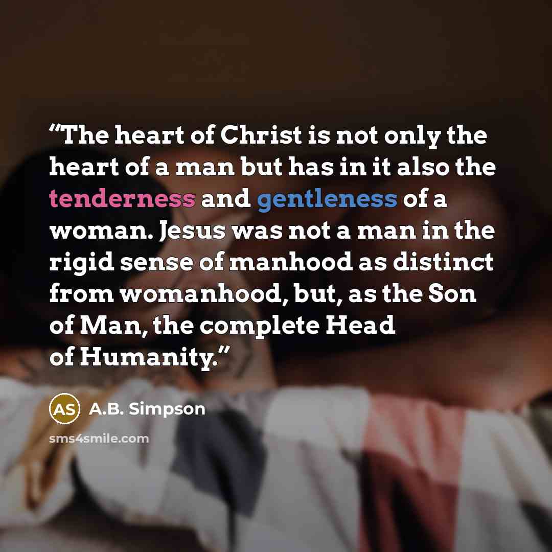 “The heart of Christ is not only the heart of a man but has in it also the tenderness and gentleness of a woman. Jesus was not a man in the rigid sense of manhood as distinct from womanhood, but, as the Son of Man, the complete Head of Humanity.” quote by A.B. Simpson