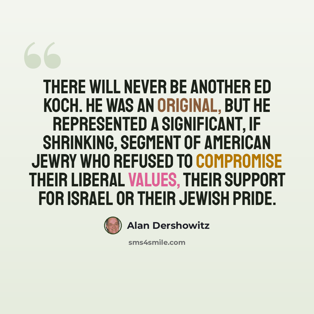“There will never be another Ed Koch. He was an original, but he represented a significant, if shrinking, segment of American Jewry who refused to compromise their liberal values, their support for Israel or their Jewish pride.” quote by Alan Dershowitz
