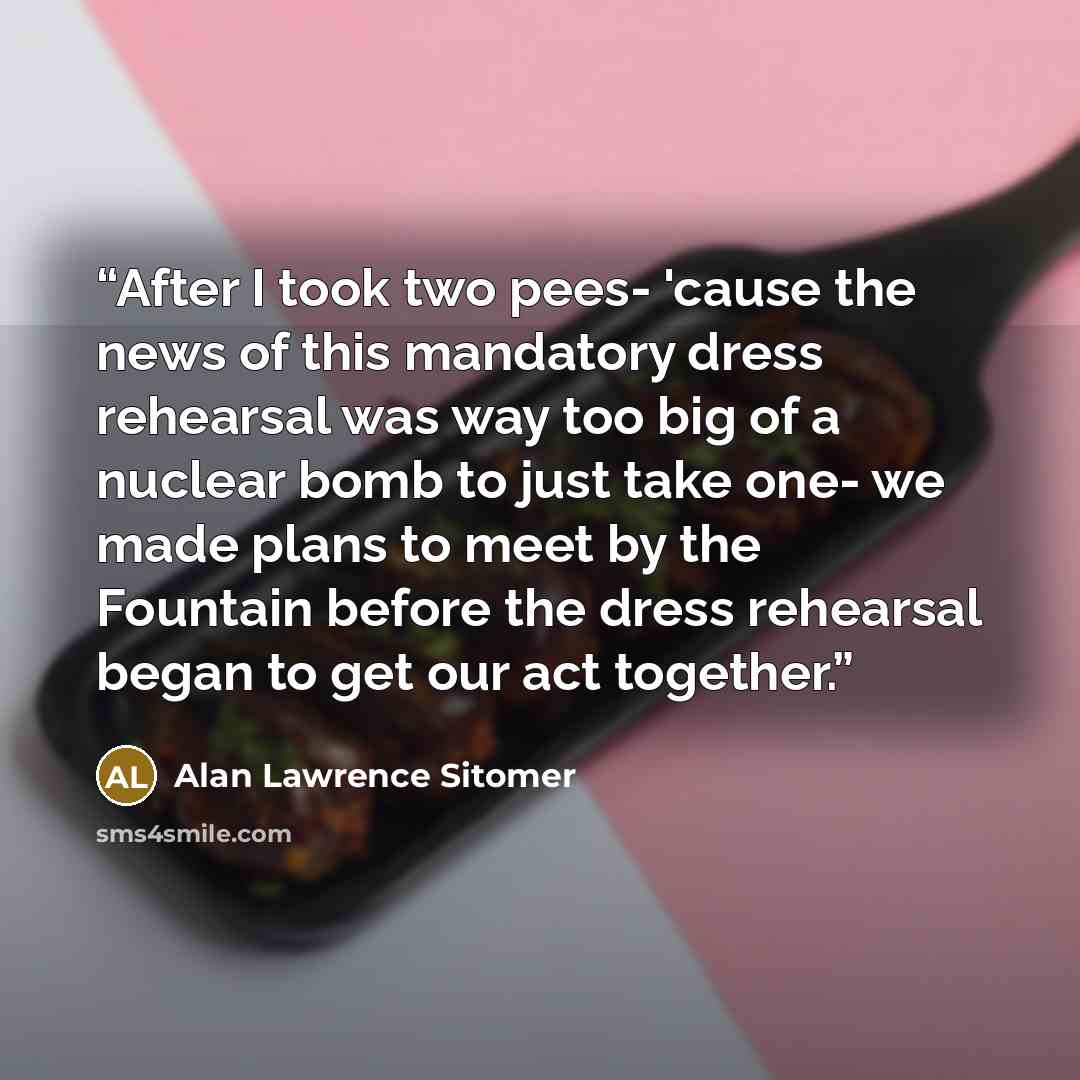 “After I took two pees- 'cause the news of this mandatory dress rehearsal was way too big of a nuclear bomb to just take one- we made plans to meet by the Fountain before the dress rehearsal began to get our act together.” quote by Alan Lawrence Sitomer