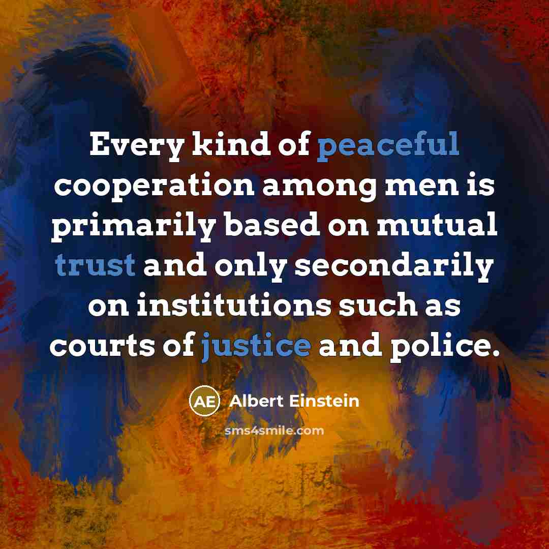 “Every kind of peaceful cooperation among men is primarily based on mutual trust and only secondarily on institutions such as courts of justice and police.” quote by Albert Einstein