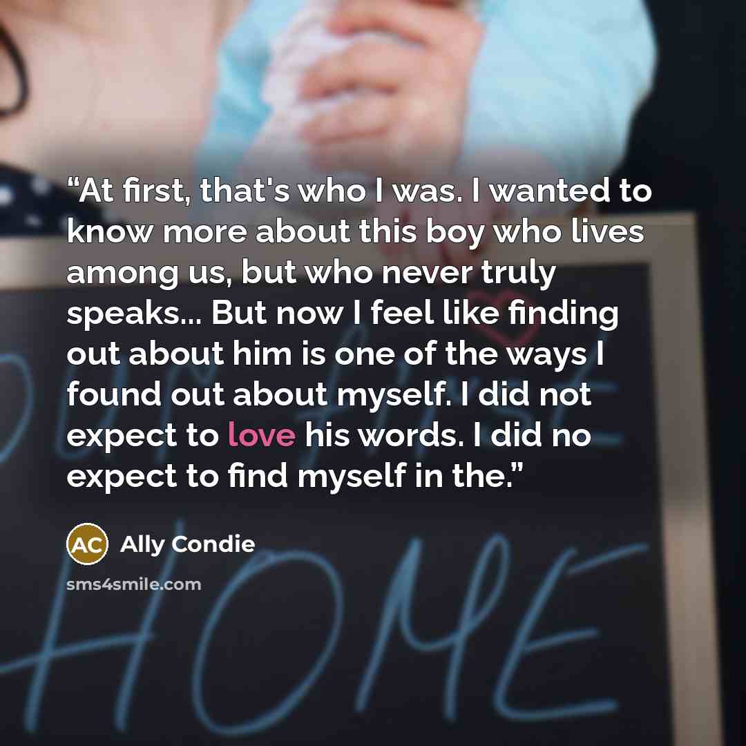 “At first, that's who I was. I wanted to know more about this boy who lives among us, but who never truly speaks... But now I feel like finding out about him is one of the ways I found out about myself. I did not expect to love his words. I did no expect to find myself in the.” quote by Ally Condie