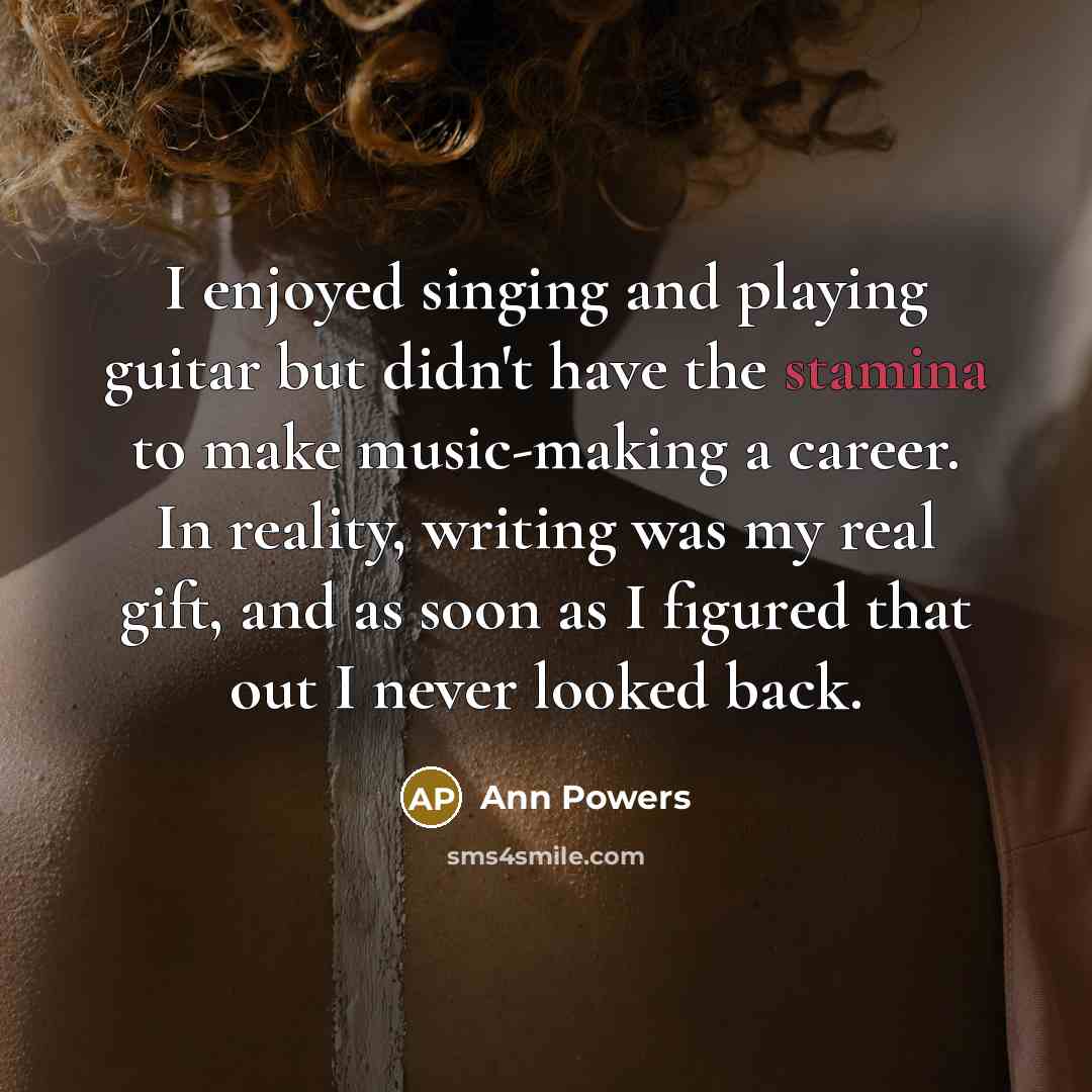 “I enjoyed singing and playing guitar but didn't have the stamina to make music-making a career. In reality, writing was my real gift, and as soon as I figured that out I never looked back.” quote by Ann Powers
