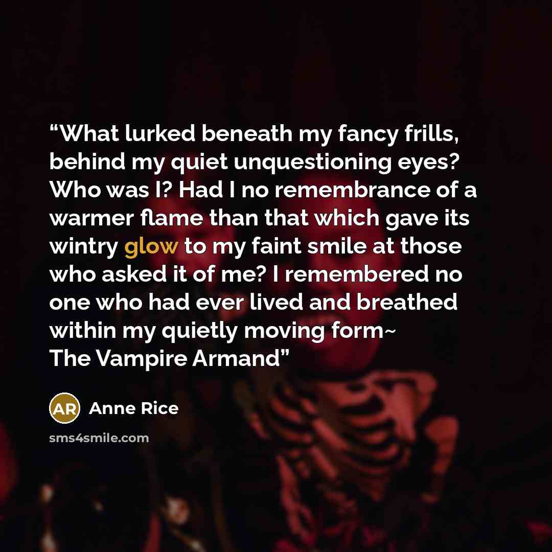“What lurked beneath my fancy frills, behind my quiet unquestioning eyes? Who was I? Had I no remembrance of a warmer flame than that which gave its wintry glow to my faint smile at those who asked it of me? I remembered no one who had ever lived and breathed within my quietly moving form~ The…” quote by Anne Rice