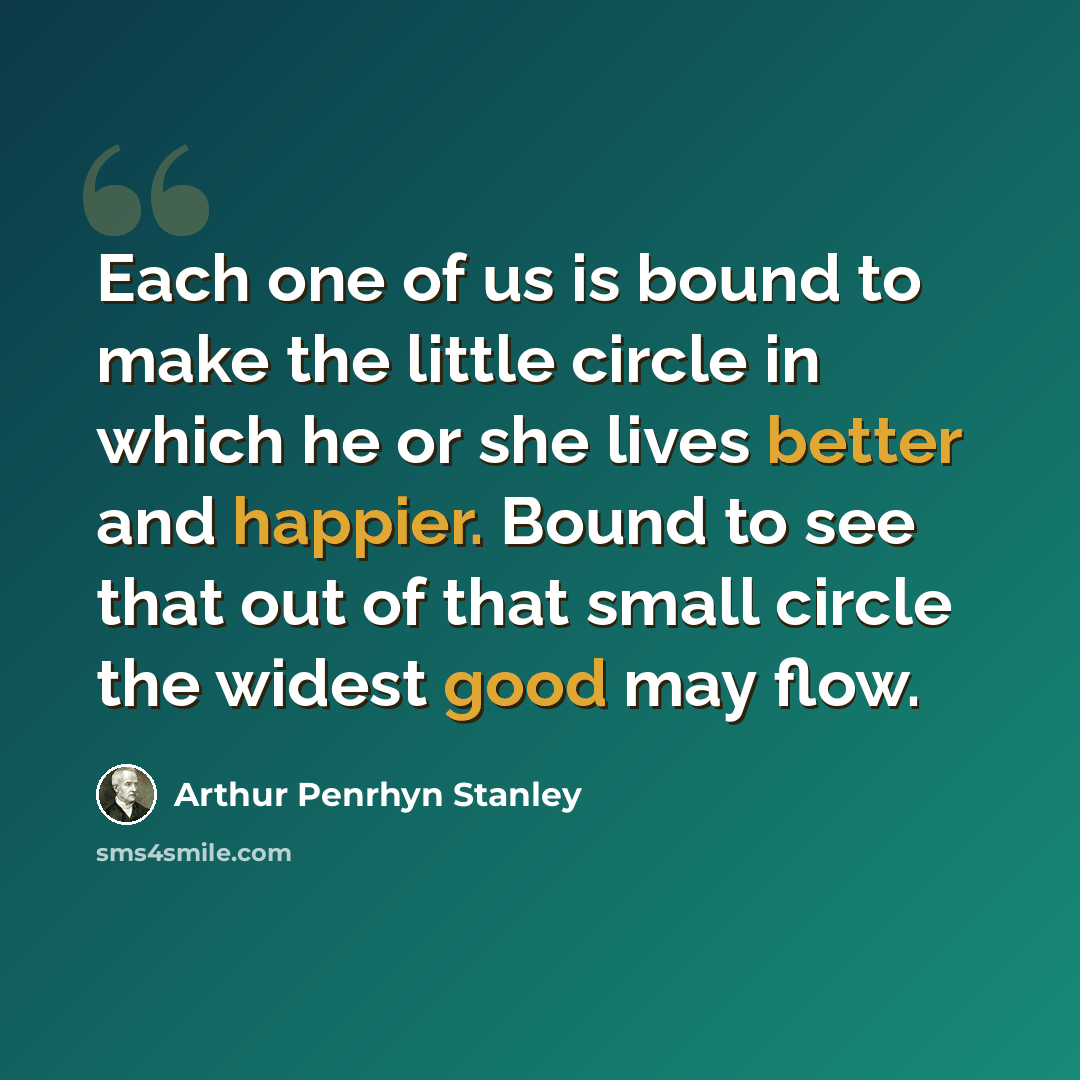 “Each one of us is bound to make the little circle in which he or she lives better and happier. Bound to see that out of that small circle the widest good may flow.” quote by Arthur Penrhyn Stanley